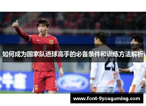 如何成为国家队进球高手的必备条件和训练方法解析